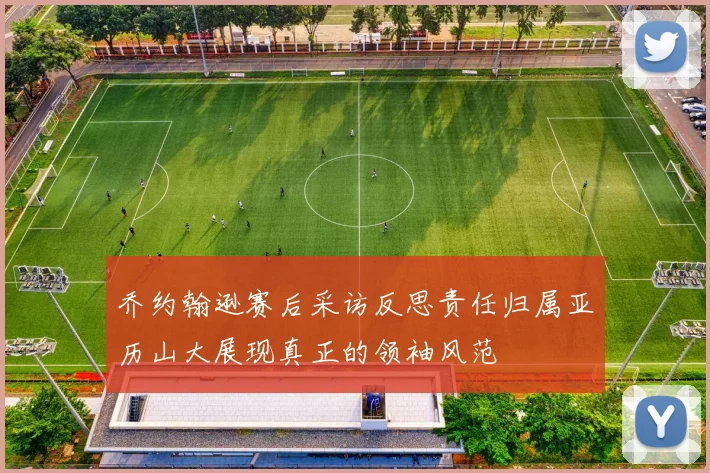乔约翰逊赛后采访反思责任归属亚历山大展现真正的领袖风范