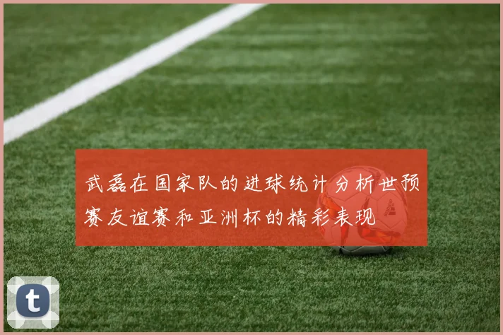 武磊在国家队的进球统计分析世预赛友谊赛和亚洲杯的精彩表现