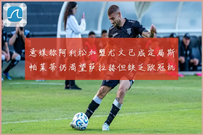 意媒称阿利松加盟尤文已成定局斯帕莱蒂仍渴望萨拉赫但缺乏欧冠机会