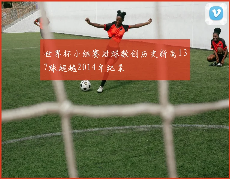 世界杯小组赛进球数创历史新高137球超越2014年纪录