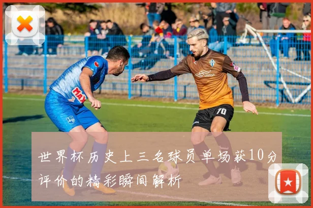 世界杯历史上三名球员单场获10分评价的精彩瞬间解析