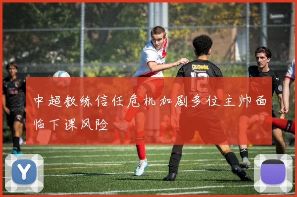 中超教练信任危机加剧多位主帅面临下课风险