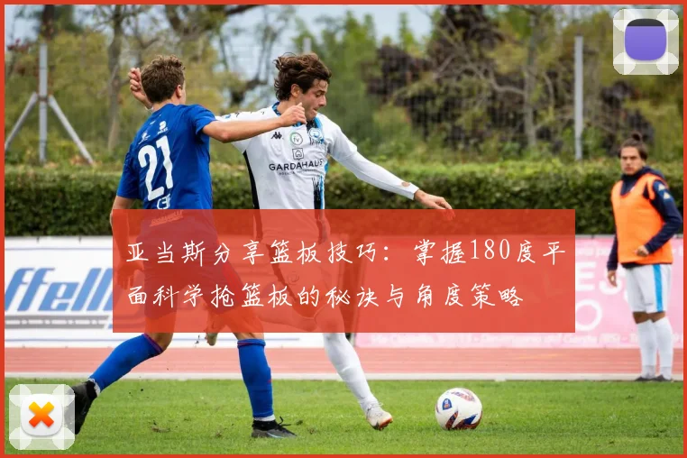 亚当斯分享篮板技巧：掌握180度平面科学抢篮板的秘诀与角度策略