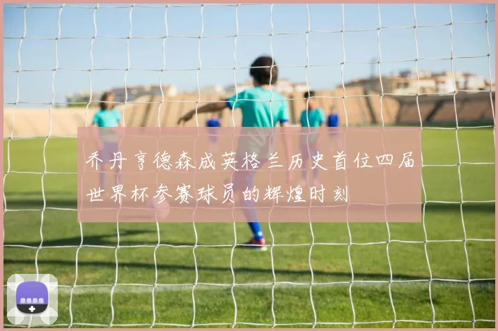 乔丹亨德森成英格兰历史首位四届世界杯参赛球员的辉煌时刻