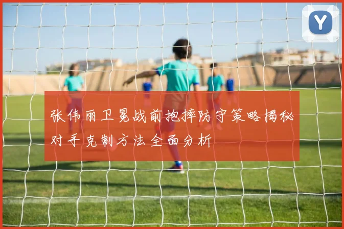张伟丽卫冕战前抱摔防守策略揭秘对手克制方法全面分析