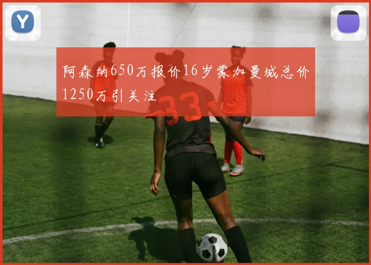 阿森纳650万报价16岁蒙加曼城总价1250万引关注