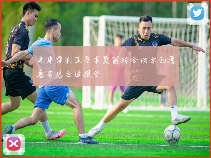 库库雷利亚寻求夏窗转会切尔西愿意考虑合适报价
