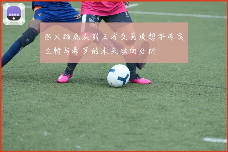 热火雄鹿灰熊三方交易设想字母莫兰特与希罗的未来动向分析