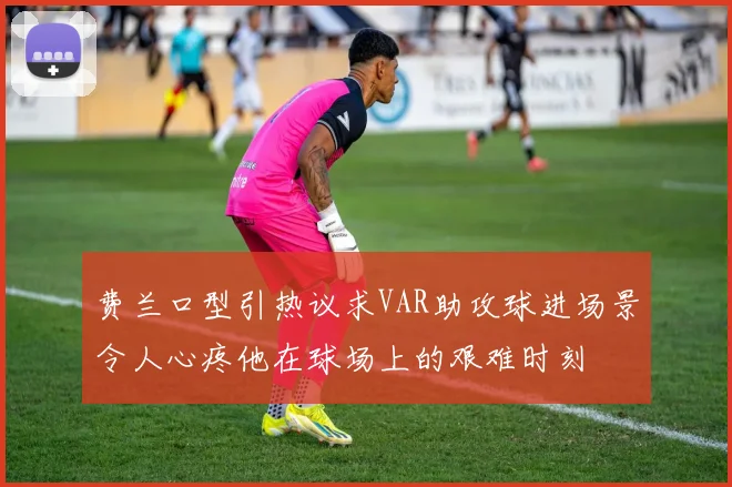 费兰口型引热议求VAR助攻球进场景令人心疼他在球场上的艰难时刻