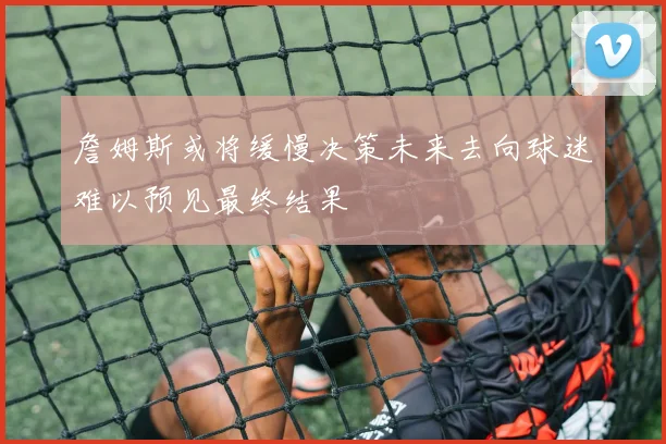 詹姆斯或将缓慢决策未来去向球迷难以预见最终结果