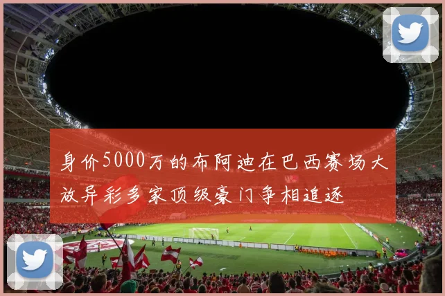 身价5000万的布阿迪在巴西赛场大放异彩多家顶级豪门争相追逐