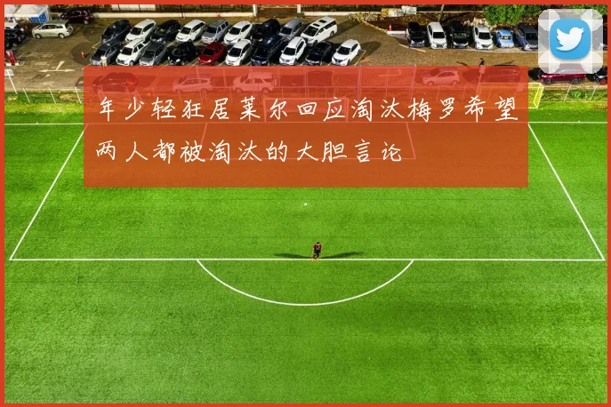 年少轻狂居莱尔回应淘汰梅罗希望两人都被淘汰的大胆言论