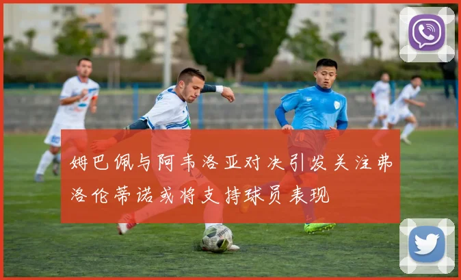 姆巴佩与阿韦洛亚对决引发关注弗洛伦蒂诺或将支持球员表现