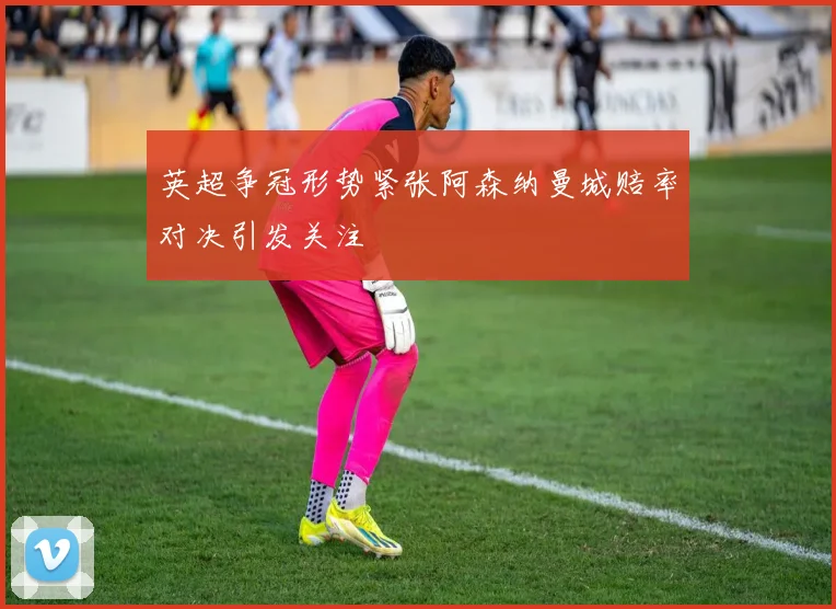 英超争冠形势紧张阿森纳曼城赔率对决引发关注
